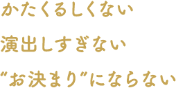 かたくるしくない 演出しすぎない “お決まり”にならない