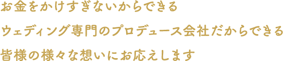 お金をかけすぎないからできるウェディング専門のプロデュース会社だからできる皆さまの様々な想いにお応えします。お決まりにならない