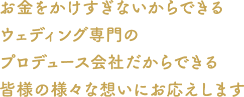 お金をかけすぎないからできるウェディング専門のプロデュース会社だからできる皆さまの様々な想いにお応えします。お決まりにならない