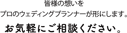 皆様の想いをプロのウェディングプランナーが形にします。お気軽にご相談ください。